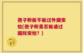 孢子粉能不能过外国安检(孢子粉是否能通过国际安检？)