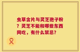 虫草含片与灵芝孢子粉？灵芝不能和哪些东西同吃，有什么禁忌？