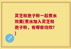 灵芝和孢子粉一起煮水效果(煮水加入灵芝和孢子粉，有哪些功效？)