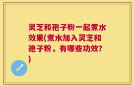灵芝和孢子粉一起煮水效果(煮水加入灵芝和孢子粉，有哪些功效？)