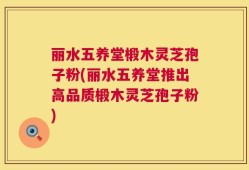 丽水五养堂椴木灵芝孢子粉(丽水五养堂推出高品质椴木灵芝孢子粉)