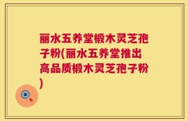 丽水五养堂椴木灵芝孢子粉(丽水五养堂推出高品质椴木灵芝孢子粉)