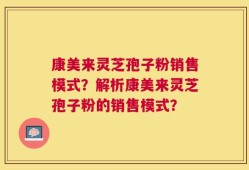 康美来灵芝孢子粉销售模式？解析康美来灵芝孢子粉的销售模式？