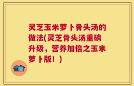 灵芝玉米萝卜骨头汤的做法(灵芝骨头汤重磅升级，营养加倍之玉米萝卜版！)