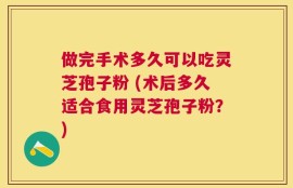 做完手术多久可以吃灵芝孢子粉 (术后多久适合食用灵芝孢子粉？)