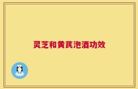 灵芝和黄芪泡酒功效