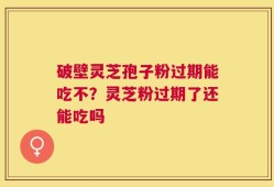 破壁灵芝孢子粉过期能吃不？灵芝粉过期了还能吃吗