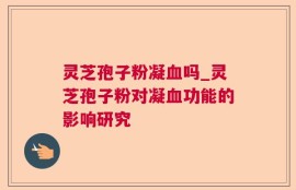 灵芝孢子粉凝血吗_灵芝孢子粉对凝血功能的影响研究
