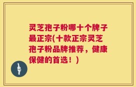 灵芝孢子粉哪十个牌子最正宗(十款正宗灵芝孢子粉品牌推荐，健康保健的首选！)