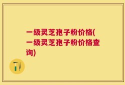 一级灵芝孢子粉价格(一级灵芝孢子粉价格查询)