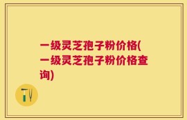 一级灵芝孢子粉价格(一级灵芝孢子粉价格查询)