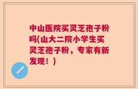 中山医院买灵芝孢子粉吗(山大二院小学生买灵芝孢子粉，专家有新发现！)