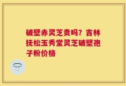破壁赤灵芝贵吗？吉林抚松玉秀堂灵芝破壁孢子粉价格