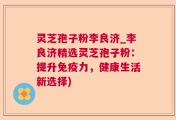 灵芝孢子粉李良济_李良济精选灵芝孢子粉：提升免疫力，健康生活新选择)
