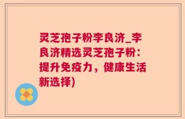 灵芝孢子粉李良济_李良济精选灵芝孢子粉：提升免疫力，健康生活新选择)