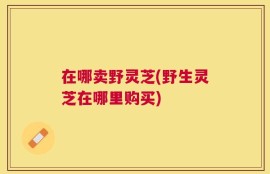 在哪卖野灵芝(野生灵芝在哪里购买)