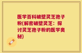 医学百科破壁灵芝孢子粉(解密破壁灵芝：探讨灵芝孢子粉的医学奥秘)
