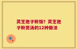 灵芝孢子粉饭？灵芝孢子粉煲汤的12种做法