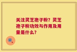 关注灵芝孢子粉？灵芝孢子粉功效与作用及用量是什么？