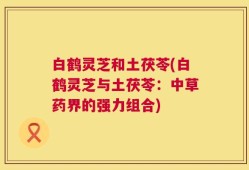 白鹤灵芝和土茯苓(白鹤灵芝与土茯苓：中草药界的强力组合)