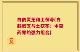 白鹤灵芝和土茯苓(白鹤灵芝与土茯苓：中草药界的强力组合)