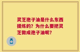 灵芝孢子油是什么东西提炼的？为什么要把灵芝做成孢子油呢？