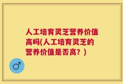 人工培育灵芝营养价值高吗(人工培育灵芝的营养价值是否高？)