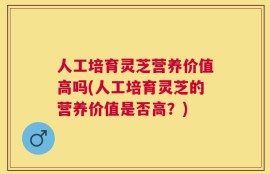 人工培育灵芝营养价值高吗(人工培育灵芝的营养价值是否高？)