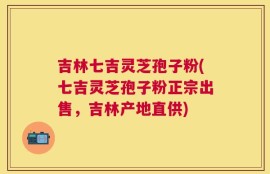吉林七吉灵芝孢子粉(七吉灵芝孢子粉正宗出售，吉林产地直供)