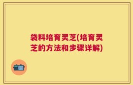 袋料培育灵芝(培育灵芝的方法和步骤详解)