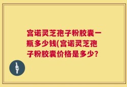 宫诺灵芝孢子粉胶囊一瓶多少钱(宫诺灵芝孢子粉胶囊价格是多少？