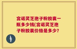 宫诺灵芝孢子粉胶囊一瓶多少钱(宫诺灵芝孢子粉胶囊价格是多少？