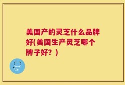 美国产的灵芝什么品牌好(美国生产灵芝哪个牌子好？)