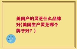 美国产的灵芝什么品牌好(美国生产灵芝哪个牌子好？)