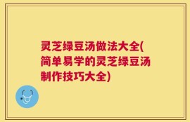 灵芝绿豆汤做法大全(简单易学的灵芝绿豆汤制作技巧大全)