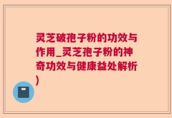 灵芝破孢子粉的功效与作用_灵芝孢子粉的神奇功效与健康益处解析)