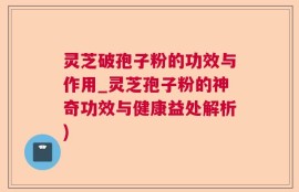 灵芝破孢子粉的功效与作用_灵芝孢子粉的神奇功效与健康益处解析)