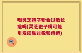 喝灵芝孢子粉会过敏长痘吗(灵芝孢子粉可能引发皮肤过敏和痘痘)