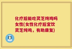 化疗后能吃灵芝炖鸡吗女性(女性化疗后宜饮灵芝炖鸡，有助康复)