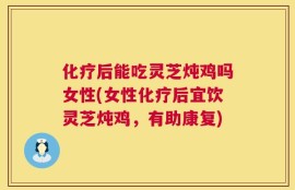 化疗后能吃灵芝炖鸡吗女性(女性化疗后宜饮灵芝炖鸡，有助康复)