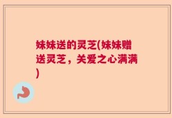 妹妹送的灵芝(妹妹赠送灵芝，关爱之心满满)