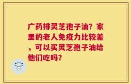 广药排灵芝孢子油？家里的老人免疫力比较差，可以买灵芝孢子油给他们吃吗？