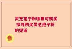 灵芝孢子粉哪里可购买 探寻购买灵芝孢子粉的渠道
