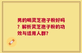 男的喝灵芝孢子粉好吗？解析灵芝孢子粉的功效与适用人群？