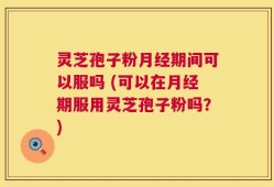 灵芝孢子粉月经期间可以服吗 (可以在月经期服用灵芝孢子粉吗？)