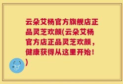 云朵艾杨官方旗舰店正品灵芝欢颜(云朵艾杨官方店正品灵芝欢颜，健康获得从这里开始！)