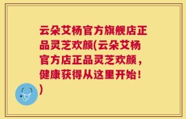 云朵艾杨官方旗舰店正品灵芝欢颜(云朵艾杨官方店正品灵芝欢颜，健康获得从这里开始！)