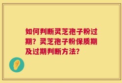 如何判断灵芝孢子粉过期？灵芝孢子粉保质期及过期判断方法？