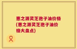 惠之源灵芝孢子油价格(惠之源灵芝孢子油价格大盘点)