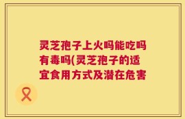 灵芝孢子上火吗能吃吗有毒吗(灵芝孢子的适宜食用方式及潜在危害